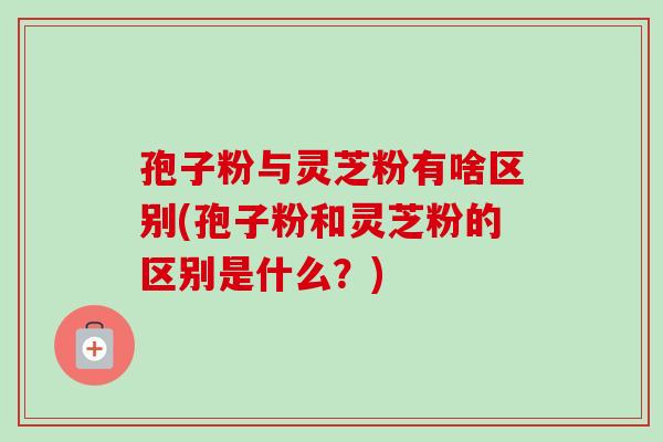 孢子粉与灵芝粉有啥区别(孢子粉和灵芝粉的区别是什么？)