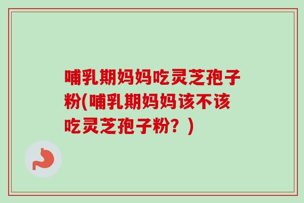 哺乳期妈妈吃灵芝孢子粉(哺乳期妈妈该不该吃灵芝孢子粉？)