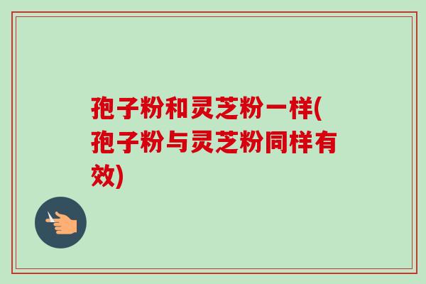 孢子粉和灵芝粉一样(孢子粉与灵芝粉同样有效)