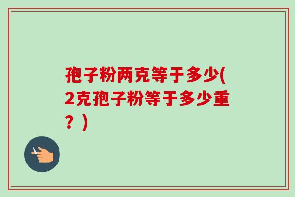 孢子粉两克等于多少(2克孢子粉等于多少重？)