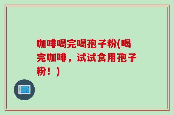 咖啡喝完喝孢子粉(喝完咖啡,试试食用孢子粉!) 咖啡喝完喝孢子粉(喝完咖啡,试试食用孢子粉!)