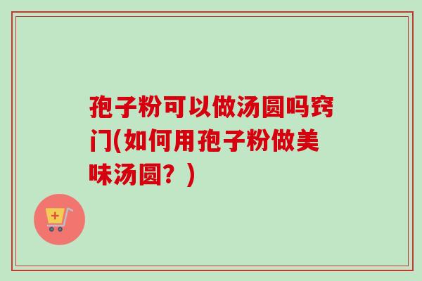 孢子粉可以做汤圆吗窍门(如何用孢子粉做美味汤圆？)