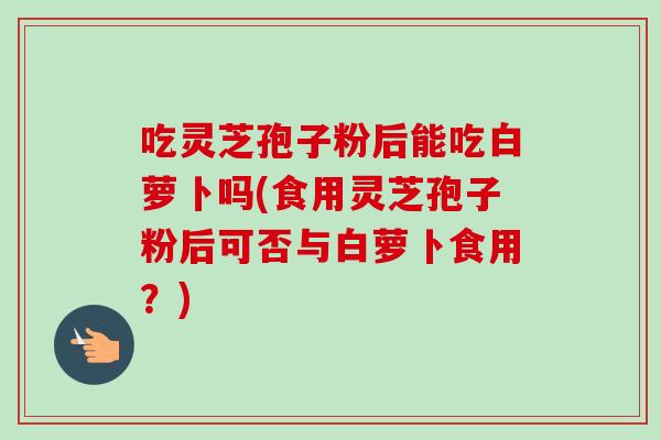 吃灵芝孢子粉后能吃白萝卜吗(食用灵芝孢子粉后可否与白萝卜食用？)