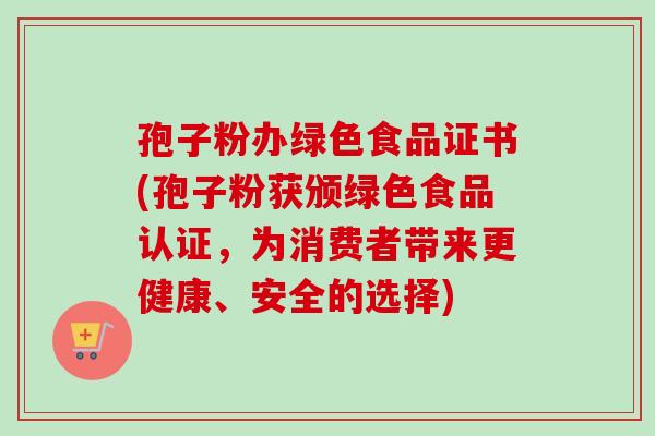 孢子粉办绿色食品证书(孢子粉获颁绿色食品认证，为消费者带来更健康、安全的选择)