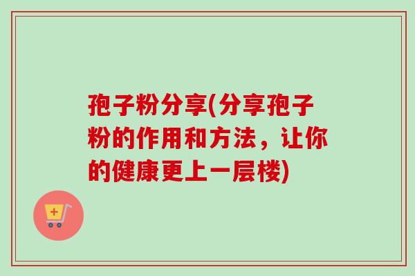 孢子粉分享(分享孢子粉的作用和方法，让你的健康更上一层楼)