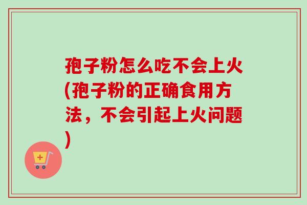 孢子粉怎么吃不会上火(孢子粉的正确食用方法，不会引起上火问题)