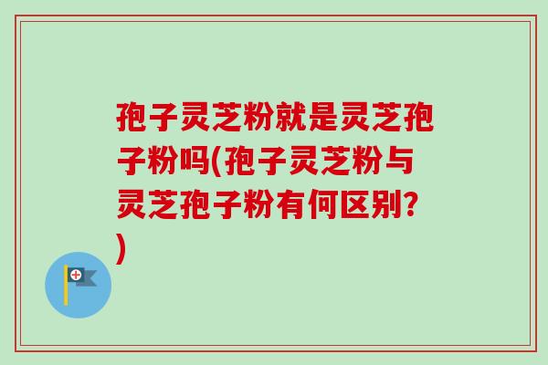 孢子灵芝粉就是灵芝孢子粉吗(孢子灵芝粉与灵芝孢子粉有何区别？)