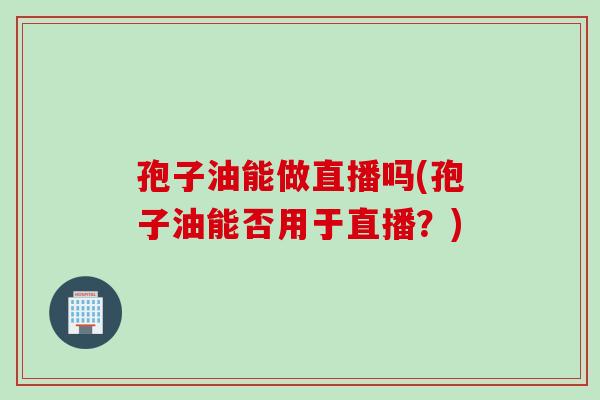 孢子油能做直播吗(孢子油能否用于直播？)