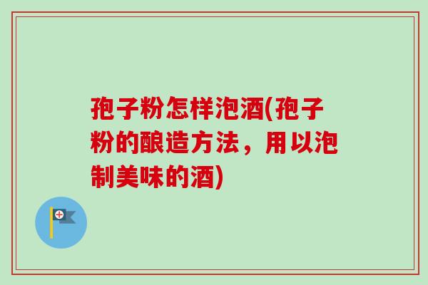 孢子粉怎样泡酒(孢子粉的酿造方法，用以泡制美味的酒)