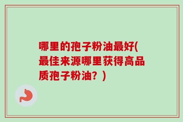 哪里的孢子粉油最好(最佳来源哪里获得高品质孢子粉油？)