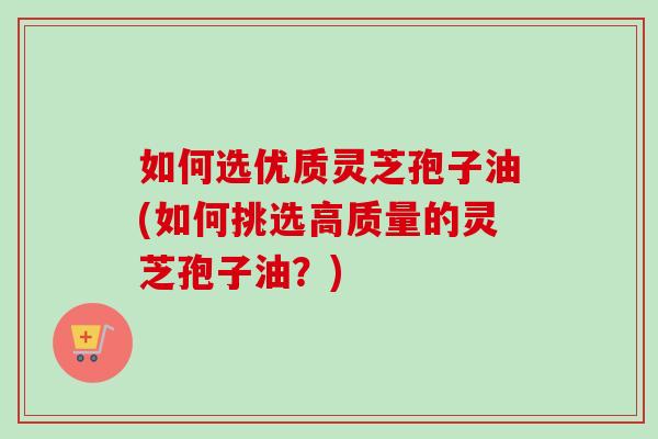 如何选优质灵芝孢子油(如何挑选高质量的灵芝孢子油？)