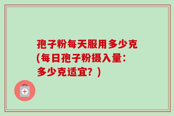 孢子粉每天服用多少克(每日孢子粉摄入量：多少克适宜？)