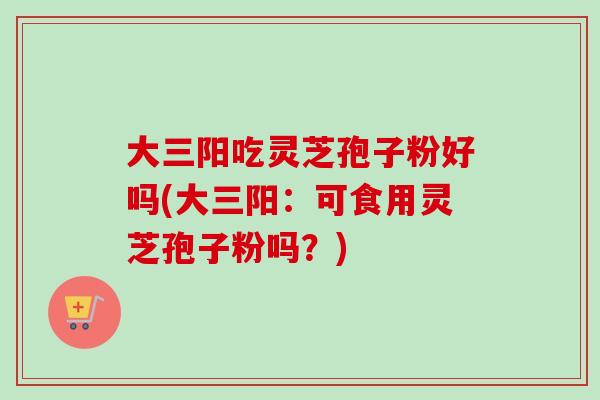 大三阳吃灵芝孢子粉好吗(大三阳：可食用灵芝孢子粉吗？)