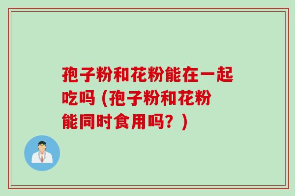 孢子粉和花粉能在一起吃吗 (孢子粉和花粉能同时食用吗？)