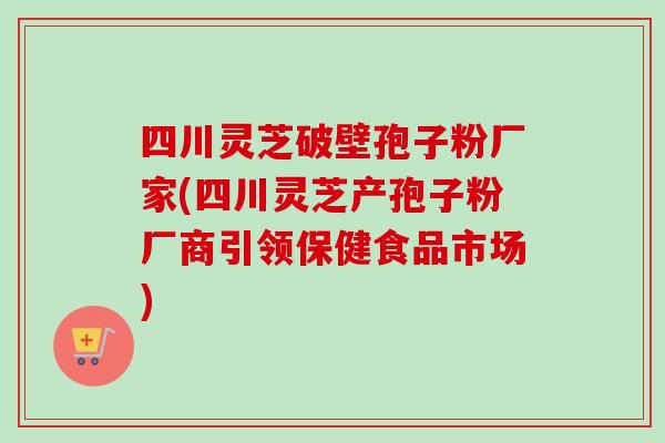 四川灵芝破壁孢子粉厂家(四川灵芝产孢子粉厂商引领保健食品市场)