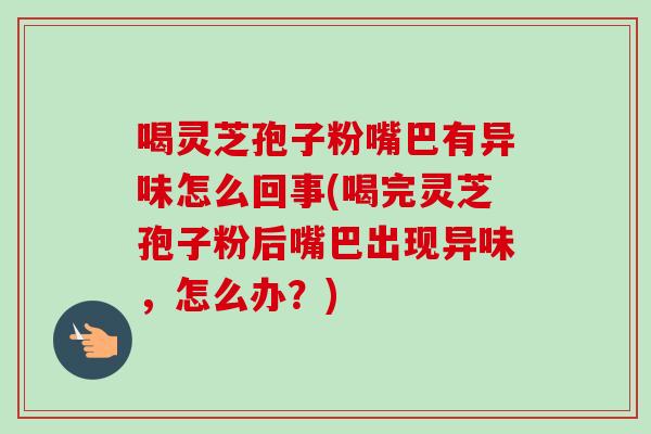 喝灵芝孢子粉嘴巴有异味怎么回事(喝完灵芝孢子粉后嘴巴出现异味，怎么办？)
