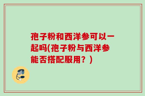 孢子粉和西洋参可以一起吗(孢子粉与西洋参能否搭配服用？)