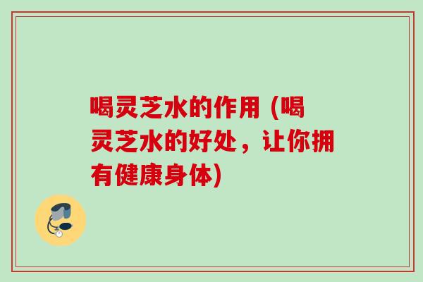 喝灵芝水的作用 (喝灵芝水的好处，让你拥有健康身体)