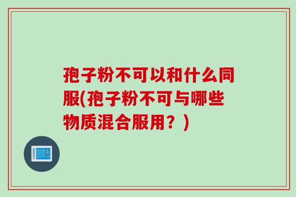 孢子粉不可以和什么同服(孢子粉不可与哪些物质混合服用？)