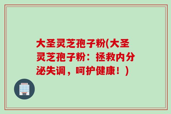 大圣灵芝孢子粉(大圣灵芝孢子粉：拯救内分泌失调，呵护健康！)