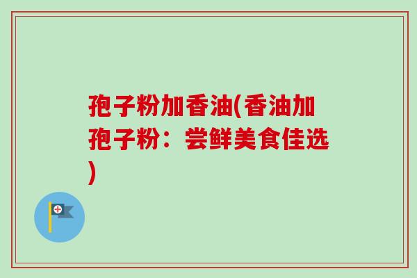 孢子粉加香油(香油加孢子粉：尝鲜美食佳选)