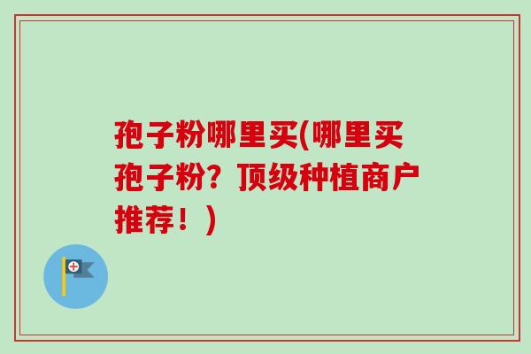 孢子粉哪里买(哪里买孢子粉？顶级种植商户推荐！)