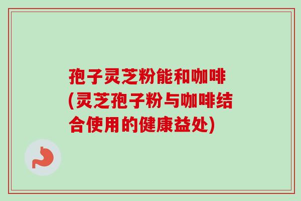 孢子灵芝粉能和咖啡 (灵芝孢子粉与咖啡结合使用的健康益处)