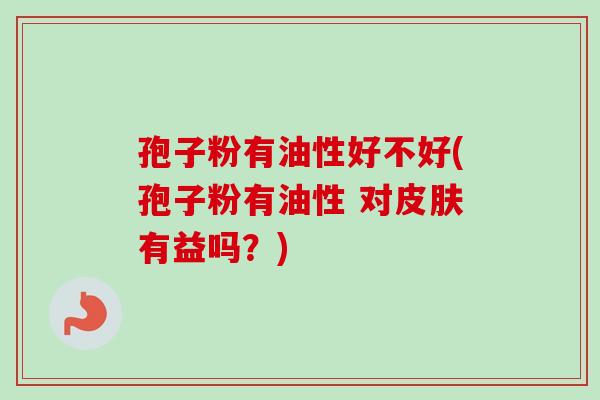 孢子粉有油性好不好(孢子粉有油性 对皮肤有益吗？)