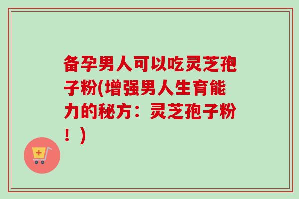 备孕男人可以吃灵芝孢子粉(增强男人生育能力的秘方：灵芝孢子粉！)
