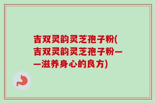 吉双灵韵灵芝孢子粉(吉双灵韵灵芝孢子粉——滋养身心的良方) 吉双灵韵灵芝孢子粉(吉双灵韵灵芝孢子粉——滋养身心的良方)