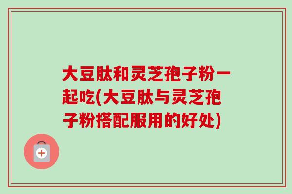 大豆肽和灵芝孢子粉一起吃(大豆肽与灵芝孢子粉搭配服用的好处)