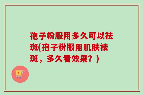 孢子粉服用多久可以祛斑(孢子粉服用肌肤祛斑，多久看效果？)