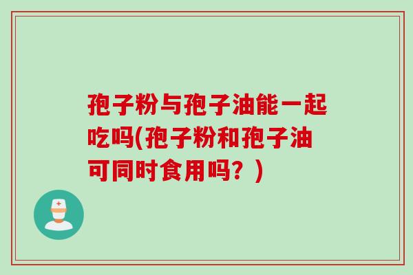 孢子粉与孢子油能一起吃吗(孢子粉和孢子油可同时食用吗？)