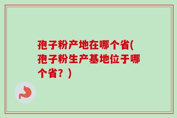 孢子粉产地在哪个省(孢子粉生产基地位于哪个省?) 孢子粉产地在哪个省(孢子粉生产基地位于哪个省?)
