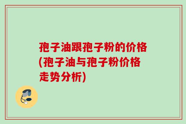 孢子油跟孢子粉的价格(孢子油与孢子粉价格走势分析)