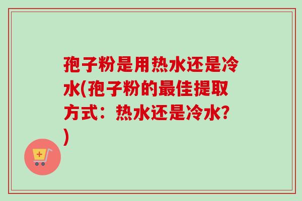 孢子粉是用热水还是冷水(孢子粉的最佳提取方式：热水还是冷水？)
