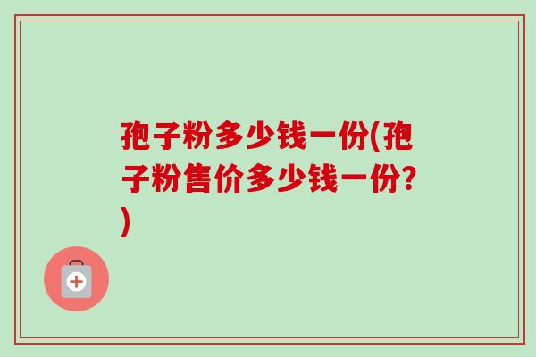 孢子粉多少钱一份(孢子粉售价多少钱一份？)