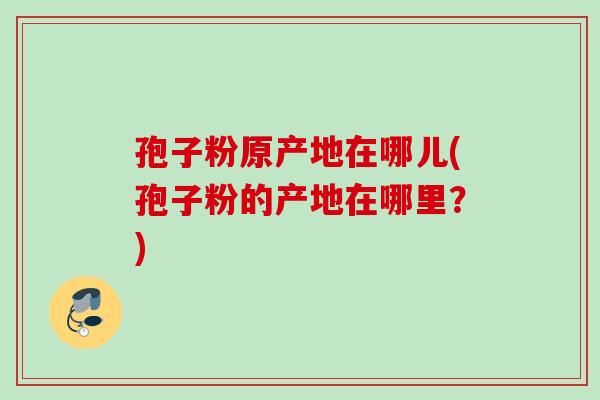 孢子粉原产地在哪儿(孢子粉的产地在哪里？)