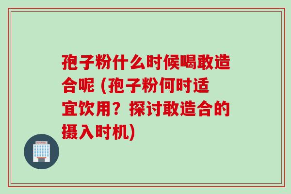 孢子粉什么时候喝敢造合呢 (孢子粉何时适宜饮用？探讨敢造合的摄入时机)
