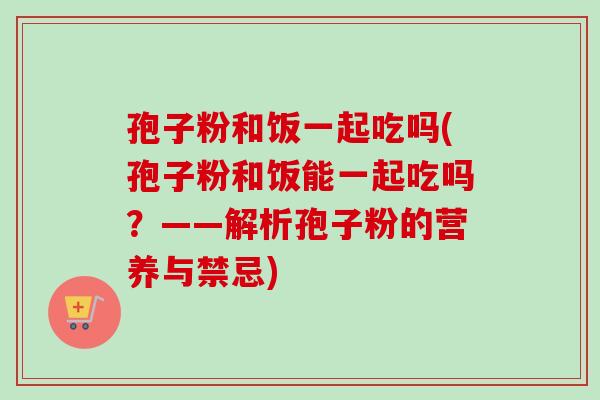 孢子粉和饭一起吃吗(孢子粉和饭能一起吃吗？——解析孢子粉的营养与禁忌)