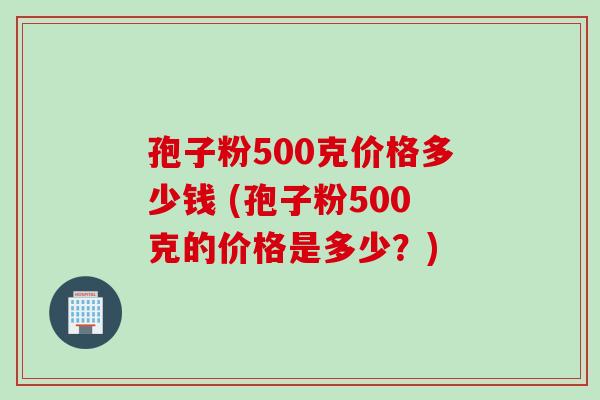 孢子粉500克价格多少钱 (孢子粉500克的价格是多少？)