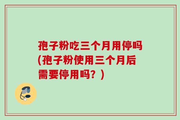 孢子粉吃三个月用停吗(孢子粉使用三个月后需要停用吗？)