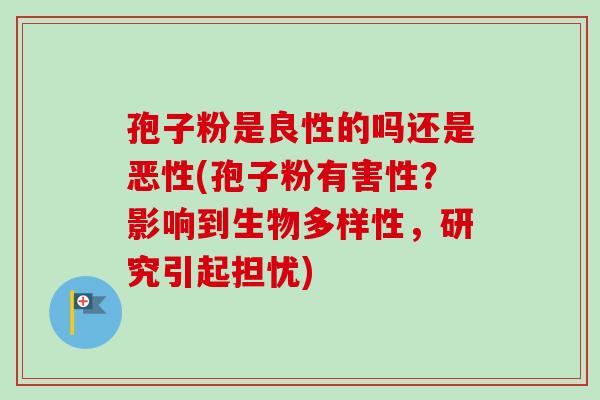 孢子粉是良性的吗还是恶性(孢子粉有害性？影响到生物多样性，研究引起担忧)