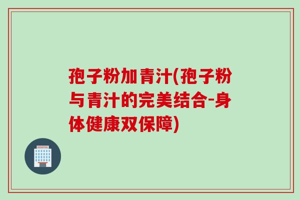 孢子粉加青汁(孢子粉与青汁的完美结合-身体健康双保障)