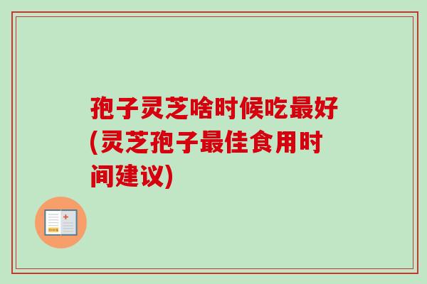 孢子灵芝啥时候吃最好(灵芝孢子最佳食用时间建议)