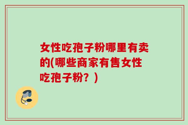 女性吃孢子粉哪里有卖的(哪些商家有售女性吃孢子粉？)