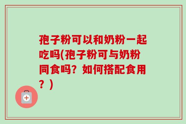 孢子粉可以和奶粉一起吃吗(孢子粉可与奶粉同食吗?如何搭配食用?) 孢子粉可以和奶粉一起吃吗(孢子粉可与奶粉同食吗?如何搭配食用?)