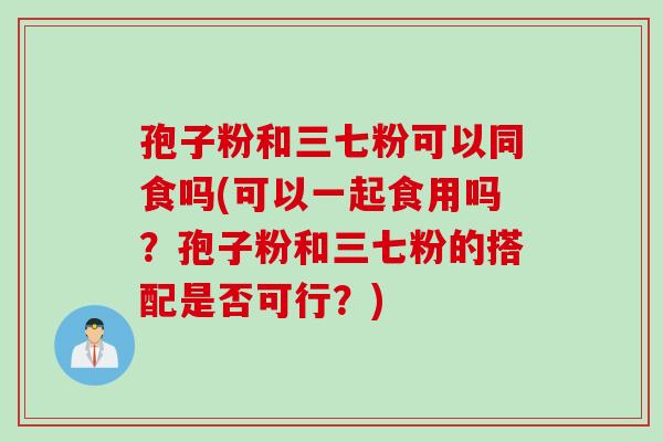 孢子粉和三七粉可以同食吗(可以一起食用吗？孢子粉和三七粉的搭配是否可行？)