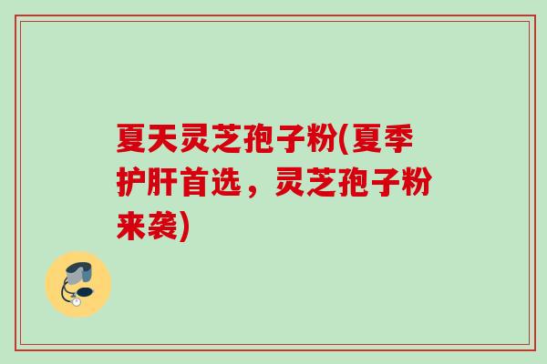 夏天灵芝孢子粉(夏季护肝首选，灵芝孢子粉来袭)