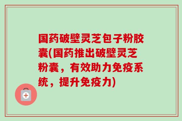 国药破壁灵芝包子粉胶囊(国药推出破壁灵芝粉囊，有效助力免疫系统，提升免疫力)